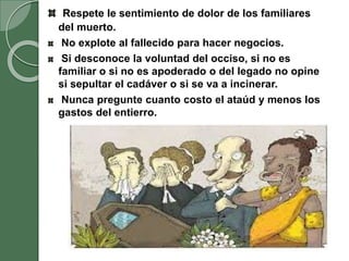 Respete le sentimiento de dolor de los familiares
del muerto.
No explote al fallecido para hacer negocios.
Si desconoce la voluntad del occiso, si no es
familiar o si no es apoderado o del legado no opine
si sepultar el cadáver o si se va a incinerar.
Nunca pregunte cuanto costo el ataúd y menos los
gastos del entierro.
 
