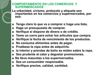 COMPORTAMIENTO EN LOS COMERCIOS Y
SUPERMERCADOS
La urbanidad, civismo, protocolo y etiqueta son
importantes en los comercios y supermercados, por
eso:
Tenga claro lo que va a comprar o haga una lista.
Haga un presupuesto de comprar.
Verifique si dispone de dinero o de crédito.
Tome un carro para echar los artículos que compra.
Verifique la fecha de vencimiento de los productos.
No consuma alimentos antes de pagar.
Pruébese la ropa antes de adquirirla.
la interior y prendas de baño se miden sobre la ropa.
Sea prudente al catar y degustar promociones.
No lleve mascotas a los supermercados.
Sea un consumidor responsable.
Verifique precios, calidad, cantidad.
 