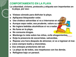 COMPORTAMIENTO EN LA PLAYA
La urbanidad, civismo, protocolo y etiqueta son importantes en
la playa, por eso:
Vístase cómodo para disfrutar la playa.
Aplíquese bloqueador solar.
Use chaleco salvavidas si va a internarse en el mar.
Aunque sepa nadar, sea prudente, valore su vida.
No ingiera bebidas alcohólicas si va a nadar.
No fume en la playa.
No consuma drogas.
Mantenga la vista sobre los niños, evite ahogamientos.
Exija la presencia de socorristas, salvavidas.
Repose una hora después de almorzar, si va a ingresar al mar.
Lleve siempre toalla y chancletas.
Use anteojos protectores del sol.
La playa es de todos, sea respetuoso con los demás.
Refúgiese bajo un parasol.
 