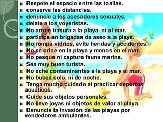 Respete el espacio entre las toallas.
conserve las distancias.
denuncie a los acosadores sexuales.
delate a los voyeristas.
No arroje basura a la playa ni al mar.
participe en brigadas de aseo a la playa.
No rompa vidrios, evite heridas y accidentes.
No se orine en la playa y menos en el mar.
No pesque ni capture fauna marina.
Sea muy buen turista.
No eche contaminantes a la playa y el mar.
No bucee solo, ni de noche.
Tenga mucho cuidado al practicar deportes
acuáticos.
Cuide sus objetos personales.
No lleve joyas ni objetos de valor al playa.
Denuncie la invasión de las playas por
vendedores ambulantes.
 