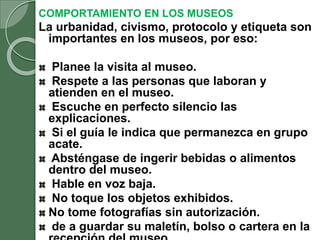 COMPORTAMIENTO EN LOS MUSEOS
La urbanidad, civismo, protocolo y etiqueta son
importantes en los museos, por eso:
Planee la visita al museo.
Respete a las personas que laboran y
atienden en el museo.
Escuche en perfecto silencio las
explicaciones.
Si el guía le indica que permanezca en grupo
acate.
Absténgase de ingerir bebidas o alimentos
dentro del museo.
Hable en voz baja.
No toque los objetos exhibidos.
No tome fotografías sin autorización.
de a guardar su maletín, bolso o cartera en la
 