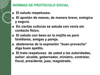 NORMAS DE PROTOCOLO SOCIAL
El saludo respetuoso.
El apretón de manos, de manera breve, enérgica
y segura.
En ciertas culturas se saluda con venia sin
contacto físico.
El saludo con beso en la mejilla es para
familiares, amigas y pareja.
abstenerse de la expresión “buen provecho”
diga buen apetito.
El trato respetuoso de usted a las autoridades,
señor: alcalde, gobernador, ministro, contralor,
fiscal, presidente, juez, magistrado.
 