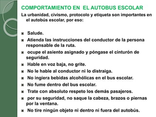 COMPORTAMIENTO EN EL AUTOBUS ESCOLAR
La urbanidad, civismo, protocolo y etiqueta son importantes en
el autobús escolar, por eso:
Salude.
Atienda las instrucciones del conductor de la persona
responsable de la ruta.
ocupe el asiento asignado y póngase el cinturón de
seguridad.
Hable en voz baja, no grite.
No le hable al conductor ni lo distraiga.
No ingiera bebidas alcohólicas en el bus escolar.
No fume dentro del bus escolar.
Trate con absoluto respeto los demás pasajeros.
por su seguridad, no saque la cabeza, brazos o piernas
por la ventana.
No tire ningún objeto ni dentro ni fuera del autobús.
 