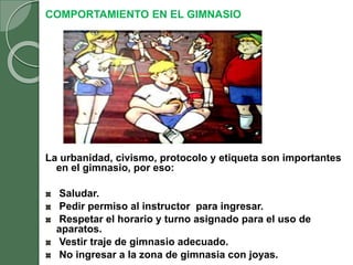 COMPORTAMIENTO EN EL GIMNASIO
La urbanidad, civismo, protocolo y etiqueta son importantes
en el gimnasio, por eso:
Saludar.
Pedir permiso al instructor para ingresar.
Respetar el horario y turno asignado para el uso de
aparatos.
Vestir traje de gimnasio adecuado.
No ingresar a la zona de gimnasia con joyas.
 