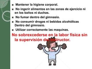 Mantener la higiene corporal.
No ingerir alimentos en las zonas de ejercicio ni
en los baños ni duchas.
No fumar dentro del gimnasio.
No consumir drogas ni bebidas alcohólicas
Dentro del gimnasio.
Utilizar correctamente las maquinas.
No sobrexcederse en la labor física sin
la supervisión del instructor.
 