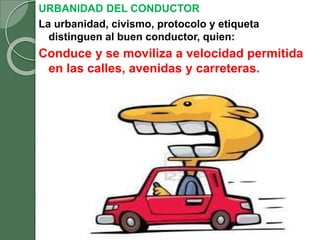 URBANIDAD DEL CONDUCTOR
La urbanidad, civismo, protocolo y etiqueta
distinguen al buen conductor, quien:
Conduce y se moviliza a velocidad permitida
en las calles, avenidas y carreteras.
 
