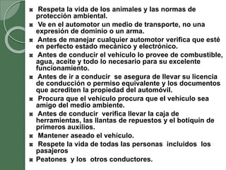 Respeta la vida de los animales y las normas de
protección ambiental.
Ve en el automotor un medio de transporte, no una
expresión de dominio o un arma.
Antes de manejar cualquier automotor verifica que esté
en perfecto estado mecánico y electrónico.
Antes de conducir el vehículo lo provee de combustible,
agua, aceite y todo lo necesario para su excelente
funcionamiento.
Antes de ir a conducir se asegura de llevar su licencia
de conducción o permiso equivalente y los documentos
que acrediten la propiedad del automóvil.
Procura que el vehículo procura que el vehículo sea
amigo del medio ambiente.
Antes de conducir verifica llevar la caja de
herramientas, las llantas de repuestos y el botiquín de
primeros auxilios.
Mantener aseado el vehículo.
Respete la vida de todas las personas incluidos los
pasajeros
Peatones y los otros conductores.
 