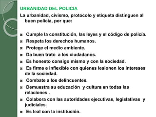 URBANIDAD DEL POLICIA
La urbanidad, civismo, protocolo y etiqueta distinguen al
buen policía, por que:
Cumple la constitución, las leyes y el código de policía.
Respeta los derechos humanos.
Protege el medio ambiente.
Da buen trato a los ciudadanos.
Es honesto consigo mismo y con la sociedad.
Es firme e inflexible con quienes lesionen los intereses
de la sociedad.
Combate a los delincuentes.
Demuestra su educación y cultura en todas las
relaciones .
Colabora con las autoridades ejecutivas, legislativas y
judiciales.
Es leal con la institución.
 