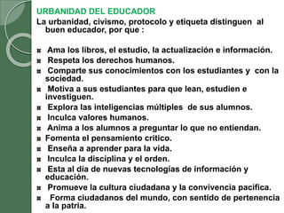 URBANIDAD DEL EDUCADOR
La urbanidad, civismo, protocolo y etiqueta distinguen al
buen educador, por que :
Ama los libros, el estudio, la actualización e información.
Respeta los derechos humanos.
Comparte sus conocimientos con los estudiantes y con la
sociedad.
Motiva a sus estudiantes para que lean, estudien e
investiguen.
Explora las inteligencias múltiples de sus alumnos.
Inculca valores humanos.
Anima a los alumnos a preguntar lo que no entiendan.
Fomenta el pensamiento critico.
Enseña a aprender para la vida.
Inculca la disciplina y el orden.
Esta al día de nuevas tecnologías de información y
educación.
Promueve la cultura ciudadana y la convivencia pacifica.
Forma ciudadanos del mundo, con sentido de pertenencia
a la patria.
 
