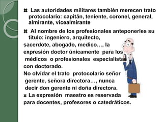 Las autoridades militares también merecen trato
protocolario: capitán, teniente, coronel, general,
almirante, vicealmirante
Al nombre de los profesionales anteponerles su
titulo: ingeniero, arquitecto,
sacerdote, abogado, medico…, la
expresión doctor únicamente para los
médicos o profesionales especialistas
con doctorado.
No olvidar el trato protocolario señor
gerente, señora directora…, nunca
decir don gerente ni doña directora.
La expresión maestro es reservada
para docentes, profesores o catedráticos.
 
