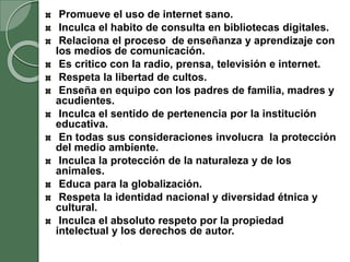 Promueve el uso de internet sano.
Inculca el habito de consulta en bibliotecas digitales.
Relaciona el proceso de enseñanza y aprendizaje con
los medios de comunicación.
Es critico con la radio, prensa, televisión e internet.
Respeta la libertad de cultos.
Enseña en equipo con los padres de familia, madres y
acudientes.
Inculca el sentido de pertenencia por la institución
educativa.
En todas sus consideraciones involucra la protección
del medio ambiente.
Inculca la protección de la naturaleza y de los
animales.
Educa para la globalización.
Respeta la identidad nacional y diversidad étnica y
cultural.
Inculca el absoluto respeto por la propiedad
intelectual y los derechos de autor.
 