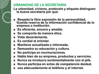 URBANIDAD DE LA SECRETARIA
La urbanidad, civismo, protocolo y etiqueta distinguen
la buena secretaria por que:
Respeta la libre expresión de la personalidad.
Guarda reserva de la información confidencial de la
empresa o institución.
Es eficiente, sincera y amable.
Se comporta de manera ética.
Viste decentemente.
Es cordial al orientar.
Mantiene actualizada e informada.
Demuestra su educación y cultura.
No participa en murmuraciones.
Habla bien de su empresa, productos y servicios.
Nunca se involucra sentimentalmente con el jefe.
Nunca participa en actos de competencia desleal.
usa adecuadamente el teléfono y el internet.
 