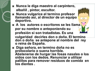 Nunca le diga maestro al carpintero,
albañil , pintor, escultor.
Nunca vulgarice el termino profesor
llamando así, al director de un equipo
deportivo.
A los autores o escritores se les llama
por su nombre o anteponiendo su
profesión si son tratadistas. Es una
vulgaridad decirles don o doña. El termino
don o doña se antepone al nombre del rey
o reina de España.
Diga señora, en termino doña no es
protocolario o suena horrible.
Abstenerse de hurgar las fosas nasales o los
oídos con los dedos. Renunciar a utilizar
palillos para remover residuos de comida en
los dientes .
 