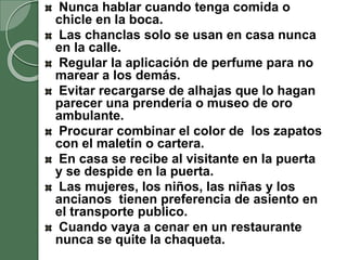 Nunca hablar cuando tenga comida o
chicle en la boca.
Las chanclas solo se usan en casa nunca
en la calle.
Regular la aplicación de perfume para no
marear a los demás.
Evitar recargarse de alhajas que lo hagan
parecer una prendería o museo de oro
ambulante.
Procurar combinar el color de los zapatos
con el maletín o cartera.
En casa se recibe al visitante en la puerta
y se despide en la puerta.
Las mujeres, los niños, las niñas y los
ancianos tienen preferencia de asiento en
el transporte publico.
Cuando vaya a cenar en un restaurante
nunca se quite la chaqueta.
 