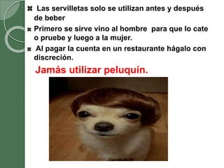 Las servilletas solo se utilizan antes y después
de beber
Primero se sirve vino al hombre para que lo cate
o pruebe y luego a la mujer.
Al pagar la cuenta en un restaurante hágalo con
discreción.
Jamás utilizar peluquín.
 