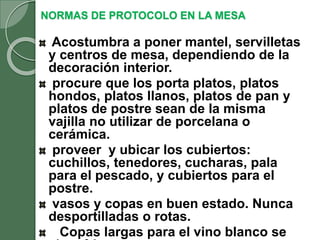 NORMAS DE PROTOCOLO EN LA MESA
Acostumbra a poner mantel, servilletas
y centros de mesa, dependiendo de la
decoración interior.
procure que los porta platos, platos
hondos, platos llanos, platos de pan y
platos de postre sean de la misma
vajilla no utilizar de porcelana o
cerámica.
proveer y ubicar los cubiertos:
cuchillos, tenedores, cucharas, pala
para el pescado, y cubiertos para el
postre.
vasos y copas en buen estado. Nunca
desportilladas o rotas.
Copas largas para el vino blanco se
 