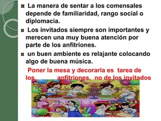 La manera de sentar a los comensales
depende de familiaridad, rango social o
diplomacia.
Los invitados siempre son importantes y
merecen una muy buena atención por
parte de los anfitriones.
un buen ambiente es relajante colocando
algo de buena música.
Poner la mesa y decorarla es tarea de
los anfitriones, no de los invitados
 