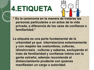 4.ETIQUETA
“ Es la ceremonia en la manera de tratarse las
personas particulares o en actos de la vida
privada, a diferencia de los usos de confianza o
familiaridad.”
La etiqueta es una parte fundamental de la
urbanidad ya que interrelaciona solemnemente
y con respeto las costumbres, culturas,
idiosincrasia , culturas y saberes, excluyendo el
trato de familiaridad y confianza intima con la
gente extraña; además recomienda el
distanciamiento prudente con quienes
manifiesten un cargo o autoridad.
 