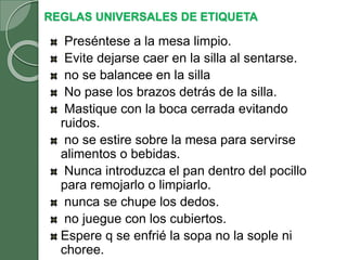 REGLAS UNIVERSALES DE ETIQUETA
Preséntese a la mesa limpio.
Evite dejarse caer en la silla al sentarse.
no se balancee en la silla
No pase los brazos detrás de la silla.
Mastique con la boca cerrada evitando
ruidos.
no se estire sobre la mesa para servirse
alimentos o bebidas.
Nunca introduzca el pan dentro del pocillo
para remojarlo o limpiarlo.
nunca se chupe los dedos.
no juegue con los cubiertos.
Espere q se enfrié la sopa no la sople ni
choree.
 