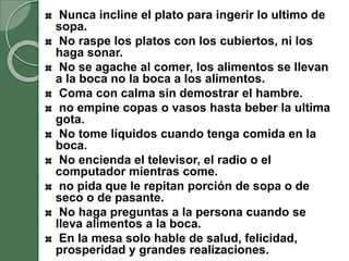 Nunca incline el plato para ingerir lo ultimo de
sopa.
No raspe los platos con los cubiertos, ni los
haga sonar.
No se agache al comer, los alimentos se llevan
a la boca no la boca a los alimentos.
Coma con calma sin demostrar el hambre.
no empine copas o vasos hasta beber la ultima
gota.
No tome líquidos cuando tenga comida en la
boca.
No encienda el televisor, el radio o el
computador mientras come.
no pida que le repitan porción de sopa o de
seco o de pasante.
No haga preguntas a la persona cuando se
lleva alimentos a la boca.
En la mesa solo hable de salud, felicidad,
prosperidad y grandes realizaciones.
 