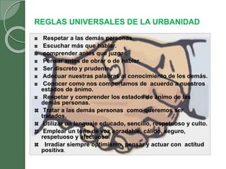 REGLAS UNIVERSALES DE LA URBANIDAD
Respetar a las demás personas.
Escuchar más que hablar.
comprender antes que juzgar.
Pensar antes de obrar o de hablar.
Ser discreto y prudente.
Adecuar nuestras palabras al conocimiento de los demás.
Conocer como nos comportamos de acuerdo a nuestros
estados de ánimo.
Respetar y comprender los estados de ánimo de las
demás personas.
Tratar a las demás personas como queremos ser
tratados.
Utilizar un lenguaje educado, sencillo, respetuoso y culto.
Emplear un tono de voz agradable, cálido, seguro,
respetuoso y afectuoso.
Irradiar siempre optimismo, pensar y actuar con actitud
positiva.
 