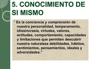 5. CONOCIMIENTO DE
SI MISMO
“ Es la conciencia y comprensión de
nuestra personalidad, temperamento,
idiosincrasia, virtudes, valores,
actitudes, comportamiento, capacidades
y limitaciones que permiten descubrir
nuestra naturaleza debilidades, hábitos,
sentimientos, pensamientos, ideales y
adversidades.”
 