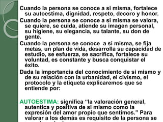 Cuando la persona se conoce a si misma, fortalece
su autoestima, dignidad, respeto, decoro y honor.
Cuando la persona se conoce a si misma se valora,
se quiere, se cuida, atiende su imagen personal,
su higiene, su elegancia, su talante, su don de
gente.
Cuando la persona se conoce a si misma, se fija
metas, un plan de vida, desarrolla su capacidad de
estudio, se esfuerza, se sacrifica, fortalece su
voluntad, es constante y busca conquistar el
éxito.
Dada la importancia del conocimiento de si mismo y
de su relación con la urbanidad, el civismo, el
protocolo y la etiqueta explicaremos que se
entiende por:
AUTOESTIMA: significa “la valoración general,
autentica y positiva de si mismo como la
expresión del amor propio que sentimos.” Para
valorar a los demás es requisito de la persona se
 