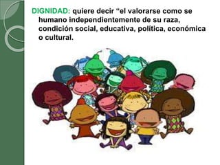 DIGNIDAD: quiere decir “el valorarse como se
humano independientemente de su raza,
condición social, educativa, política, económica
o cultural.
 