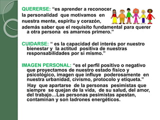 QUERERSE: “es aprender a reconocer
la personalidad que motivamos en
nuestra mente, espíritu y corazón,
además saber que el requisito fundamental para querer
a otra persona es amarnos primero.”
CUIDARSE: “ es la capacidad del interés por nuestro
bienestar y la actitud positiva de nuestras
responsabilidades por si mismo.”
IMAGEN PERSONAL: “es el perfil positivo o negativo
que proyectamos de nuestro estado físico y
psicológico, imagen que influye poderosamente en
nuestra urbanidad, civismo, protocolo y etiqueta.”
Hay que apartarse de la personas pesimistas que
siempre se quejan de la vida, de su salud, del amor,
del trabajo…Las personas pesimistas apestan,
contaminan y son ladrones energéticos.
 