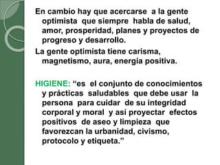 En cambio hay que acercarse a la gente
optimista que siempre habla de salud,
amor, prosperidad, planes y proyectos de
progreso y desarrollo.
La gente optimista tiene carisma,
magnetismo, aura, energía positiva.
HIGIENE: “es el conjunto de conocimientos
y prácticas saludables que debe usar la
persona para cuidar de su integridad
corporal y moral y así proyectar efectos
positivos de aseo y limpieza que
favorezcan la urbanidad, civismo,
protocolo y etiqueta.”
 