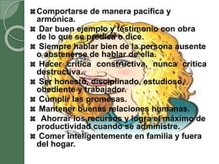 Comportarse de manera pacifica y
armónica.
Dar buen ejemplo y testimonio con obra
de lo que se predica o dice.
Siempre hablar bien de la persona ausente
o abstenerse de hablar de ella.
Hacer critica constructiva, nunca critica
destructiva.
Ser honesto, disciplinado, estudioso,
obediente y trabajador.
Cumplir las promesas.
Mantener buenas relaciones humanas.
Ahorrar los recursos y logra el máximo de
productividad cuando se administre.
Comer inteligentemente en familia y fuera
del hogar.
 