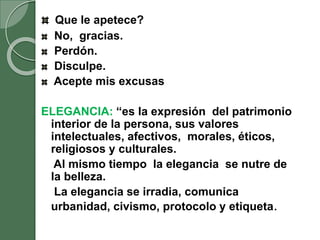 Que le apetece?
No, gracias.
Perdón.
Disculpe.
Acepte mis excusas
ELEGANCIA: “es la expresión del patrimonio
interior de la persona, sus valores
intelectuales, afectivos, morales, éticos,
religiosos y culturales.
Al mismo tiempo la elegancia se nutre de
la belleza.
La elegancia se irradia, comunica
urbanidad, civismo, protocolo y etiqueta.
 