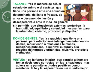TALANTE: “es la manera de ser, el
estado de animo o el carácter que
tiene una persona ante una situación
determinada de éxito o fracaso, de
amor o desamor, de ilusión y
desesperanza o ante la vida en general
sin permitir que situaciones externas perturben la
tranquilidad, equilibrio y serenidad necesarias para
la urbanidad, civismo, protocolo y etiqueta.”
DON DE GENTES: “es la capacidad que tiene una
persona para relacionarse inteligentemente con los
demás, recurriendo a relaciones humanas,
relaciones publicas, a su nivel cultural y a la
practica de normas y urbanidad, civismo, protocolo
y etiqueta.”
VIRTUD: “ es la fuerza interior que permita al hombre
tomar decisiones correctas en las situaciones mas
adversas y permite actitudes positivas como
mantener la fe y la esperanza en un mundo mejor.
 