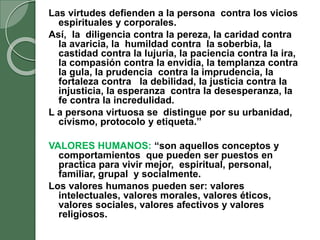 Las virtudes defienden a la persona contra los vicios
espirituales y corporales.
Así, la diligencia contra la pereza, la caridad contra
la avaricia, la humildad contra la soberbia, la
castidad contra la lujuria, la paciencia contra la ira,
la compasión contra la envidia, la templanza contra
la gula, la prudencia contra la imprudencia, la
fortaleza contra la debilidad, la justicia contra la
injusticia, la esperanza contra la desesperanza, la
fe contra la incredulidad.
L a persona virtuosa se distingue por su urbanidad,
civismo, protocolo y etiqueta.”
VALORES HUMANOS: “son aquellos conceptos y
comportamientos que pueden ser puestos en
practica para vivir mejor, espiritual, personal,
familiar, grupal y socialmente.
Los valores humanos pueden ser: valores
intelectuales, valores morales, valores éticos,
valores sociales, valores afectivos y valores
religiosos.
 