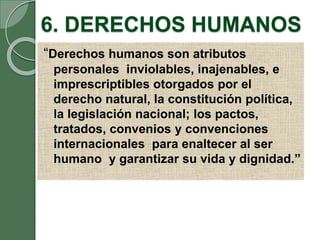 6. DERECHOS HUMANOS
“Derechos humanos son atributos
personales inviolables, inajenables, e
imprescriptibles otorgados por el
derecho natural, la constitución política,
la legislación nacional; los pactos,
tratados, convenios y convenciones
internacionales para enaltecer al ser
humano y garantizar su vida y dignidad.”
 