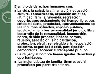 Ejemplo de derechos humanos son:
La vida, la salud, la alimentación, educación,
cultura, conocimiento, expresión artística,
intimidad, familia, vivienda, recreación,
deporte, aprovechamiento del tiempo libre, paz,
ambiente sano, propiedad, aprovechamiento de
los recursos naturales, espacio publico,
igualdad ante la ley, personalidad jurídica, libre
desarrollo de la personalidad, locomoción,
honra, debido proceso, Habeas corpus,
reunión, asociación, sindicalización,
protección, elegir, ser elegido y la negociación
colectiva, seguridad social, participación
democrática, acceder al transporte publico…
La mujer y el hombre tienen iguales derechos y
oportunidades.
La mujer cabeza de familia tiene especial
protección por parte del estado.
 