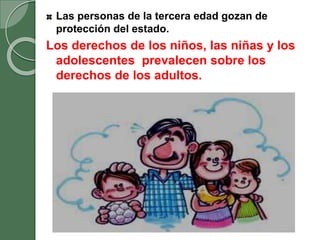 Las personas de la tercera edad gozan de
protección del estado.
Los derechos de los niños, las niñas y los
adolescentes prevalecen sobre los
derechos de los adultos.
 