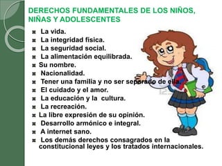 DERECHOS FUNDAMENTALES DE LOS NIÑOS,
NIÑAS Y ADOLESCENTES
La vida.
La integridad física.
La seguridad social.
La alimentación equilibrada.
Su nombre.
Nacionalidad.
Tener una familia y no ser separado de ella.
El cuidado y el amor.
La educación y la cultura.
La recreación.
La libre expresión de su opinión.
Desarrollo armónico e integral.
A internet sano.
Los demás derechos consagrados en la
constitucional leyes y los tratados internacionales.
 