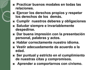 Practicar buenos modales en todas las
relaciones.
Ejercer los derechos propios y respetar
los derechos de los demás.
Cumplir nuestros deberes y obligaciones
Saludar siempre e invariablemente
despedirse.
Dar buena impresión con la presentación
personal, palabras y actos.
Hablar correctamente nuestro idioma.
Vestir adecuadamente de acuerdo a la
edad.
Ser puntual y estricto en el cumplimiento
de nuestras citas y compromisos.
Aprender a comportarnos con civismo.
 