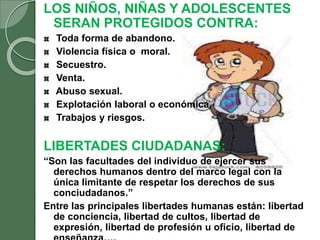 LOS NIÑOS, NIÑAS Y ADOLESCENTES
SERAN PROTEGIDOS CONTRA:
Toda forma de abandono.
Violencia física o moral.
Secuestro.
Venta.
Abuso sexual.
Explotación laboral o económica.
Trabajos y riesgos.
LIBERTADES CIUDADANAS:
“Son las facultades del individuo de ejercer sus
derechos humanos dentro del marco legal con la
única limitante de respetar los derechos de sus
conciudadanos.”
Entre las principales libertades humanas están: libertad
de conciencia, libertad de cultos, libertad de
expresión, libertad de profesión u oficio, libertad de
 