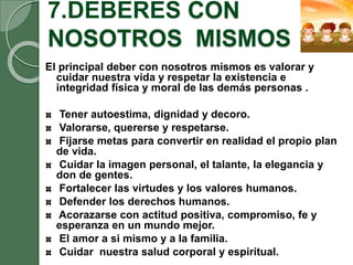 7.DEBERES CON
NOSOTROS MISMOS
El principal deber con nosotros mismos es valorar y
cuidar nuestra vida y respetar la existencia e
integridad física y moral de las demás personas .
Tener autoestima, dignidad y decoro.
Valorarse, quererse y respetarse.
Fijarse metas para convertir en realidad el propio plan
de vida.
Cuidar la imagen personal, el talante, la elegancia y
don de gentes.
Fortalecer las virtudes y los valores humanos.
Defender los derechos humanos.
Acorazarse con actitud positiva, compromiso, fe y
esperanza en un mundo mejor.
El amor a si mismo y a la familia.
Cuidar nuestra salud corporal y espiritual.
 
