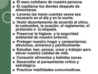 El aseo cotidiano de nuestra persona.
El cepillarse los dientes después de
alimentarse.
Lavarse las mano cuantas veces sea
necesario en el día y en la noche.
Vestir decentemente de acuerdo al clima,
la costumbre, la ocasión, el reglamento, el
protocolo o la etiqueta.
Preservar la higiene y la seguridad
ambiental de nuestro entorno.
Proteger nuestro hogar y comportarnos
afectuosa, armónica y pacíficamente.
Estudiar, leer, pensar, crear y trabajar para
elevar nuestra calidad de vida.
Consumir alimentos y bebidas sanas.
Desarrollar el pensamiento critico y
estratégico.
Practicar habilidades comunicativas.
 