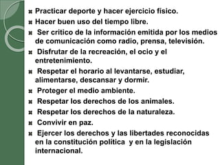 Practicar deporte y hacer ejercicio físico.
Hacer buen uso del tiempo libre.
Ser critico de la información emitida por los medios
de comunicación como radio, prensa, televisión.
Disfrutar de la recreación, el ocio y el
entretenimiento.
Respetar el horario al levantarse, estudiar,
alimentarse, descansar y dormir.
Proteger el medio ambiente.
Respetar los derechos de los animales.
Respetar los derechos de la naturaleza.
Convivir en paz.
Ejercer los derechos y las libertades reconocidas
en la constitución política y en la legislación
internacional.
 