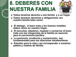 8. DEBERES CON
NUESTRA FAMILIA
Todos tenemos derecho a una familia y a un hogar.
Todos tenemos derechos y obligaciones con
nuestra familia tales como:
El dialogo, el buen trato y los buenos modales
deben reinar en nuestro hogar.
El escuchar, obedecer, respetar y conservar el buen
trato con los integrantes de la familia es esencial
para la convivencia pacifica.
La paciencia, prudencia y comprensión son
fundamentales para las relaciones intrafamiliares.
Estudiar para la vida y así corresponder a nuestros
padres y madres de familia.
 