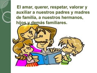 El amar, querer, respetar, valorar y
auxiliar a nuestros padres y madres
de familia, a nuestros hermanos,
hijos y demás familiares.
 
