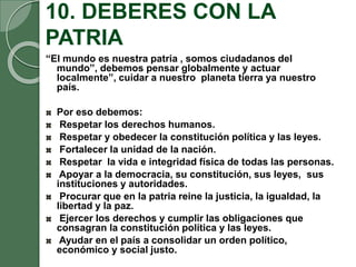 10. DEBERES CON LA
PATRIA
“El mundo es nuestra patria , somos ciudadanos del
mundo”, debemos pensar globalmente y actuar
localmente”, cuidar a nuestro planeta tierra ya nuestro
país.
Por eso debemos:
Respetar los derechos humanos.
Respetar y obedecer la constitución política y las leyes.
Fortalecer la unidad de la nación.
Respetar la vida e integridad física de todas las personas.
Apoyar a la democracia, su constitución, sus leyes, sus
instituciones y autoridades.
Procurar que en la patria reine la justicia, la igualdad, la
libertad y la paz.
Ejercer los derechos y cumplir las obligaciones que
consagran la constitución política y las leyes.
Ayudar en el país a consolidar un orden político,
económico y social justo.
 