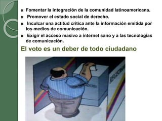 Fomentar la integración de la comunidad latinoamericana.
Promover el estado social de derecho.
Inculcar una actitud critica ante la información emitida por
los medios de comunicación.
Exigir el acceso masivo a internet sano y a las tecnologías
de comunicación.
El voto es un deber de todo ciudadano
 