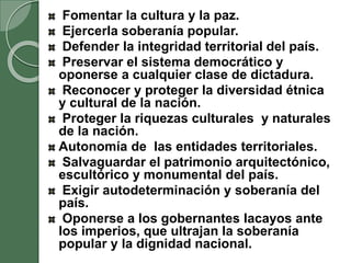 Fomentar la cultura y la paz.
Ejercerla soberanía popular.
Defender la integridad territorial del país.
Preservar el sistema democrático y
oponerse a cualquier clase de dictadura.
Reconocer y proteger la diversidad étnica
y cultural de la nación.
Proteger la riquezas culturales y naturales
de la nación.
Autonomía de las entidades territoriales.
Salvaguardar el patrimonio arquitectónico,
escultórico y monumental del país.
Exigir autodeterminación y soberanía del
país.
Oponerse a los gobernantes lacayos ante
los imperios, que ultrajan la soberanía
popular y la dignidad nacional.
 