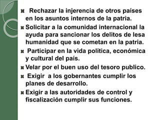 Rechazar la injerencia de otros países
en los asuntos internos de la patria.
Solicitar a la comunidad internacional la
ayuda para sancionar los delitos de lesa
humanidad que se cometan en la patria.
Participar en la vida política, económica
y cultural del país.
Velar por el buen uso del tesoro publico.
Exigir a los gobernantes cumplir los
planes de desarrollo.
Exigir a las autoridades de control y
fiscalización cumplir sus funciones.
 