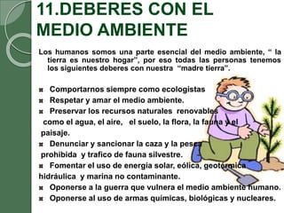 11.DEBERES CON EL
MEDIO AMBIENTE
Los humanos somos una parte esencial del medio ambiente, “ la
tierra es nuestro hogar”, por eso todas las personas tenemos
los siguientes deberes con nuestra “madre tierra”.
Comportarnos siempre como ecologistas
Respetar y amar el medio ambiente.
Preservar los recursos naturales renovables
como el agua, el aire, el suelo, la flora, la fauna y el
paisaje.
Denunciar y sancionar la caza y la pesca
prohibida y trafico de fauna silvestre.
Fomentar el uso de energía solar, eólica, geotérmica
hidráulica y marina no contaminante.
Oponerse a la guerra que vulnera el medio ambiente humano.
Oponerse al uso de armas químicas, biológicas y nucleares.
 